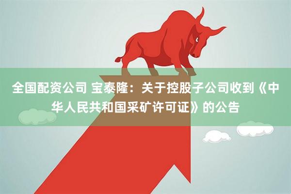 全国配资公司 宝泰隆：关于控股子公司收到《中华人民共和国采矿许可证》的公告