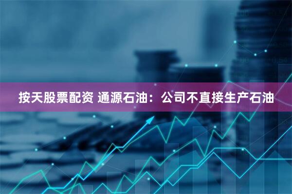 按天股票配资 通源石油：公司不直接生产石油