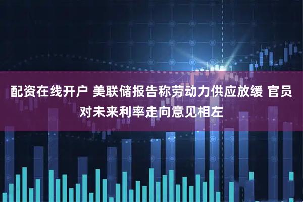 配资在线开户 美联储报告称劳动力供应放缓 官员对未来利率走向意见相左