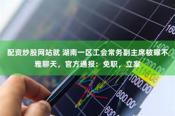 配资炒股网站就 湖南一区工会常务副主席被曝不雅聊天，官方通报：免职，立案