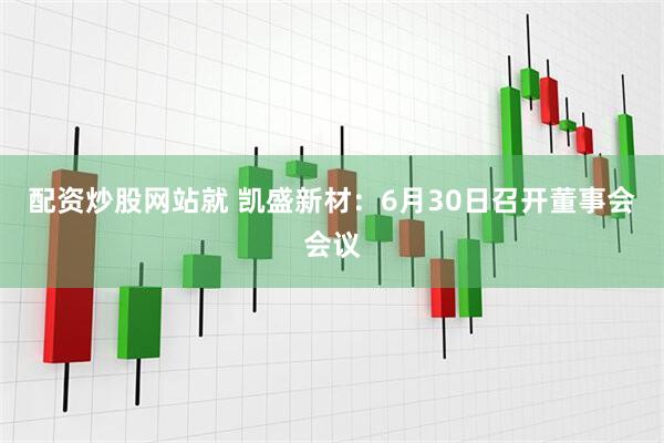 配资炒股网站就 凯盛新材：6月30日召开董事会会议