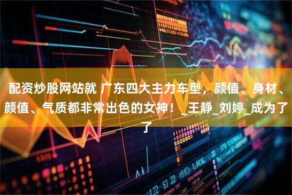 配资炒股网站就 广东四大主力车型，颜值、身材、颜值、气质都非常出色的女神！_王静_刘婷_成为了
