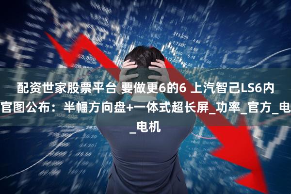 配资世家股票平台 要做更6的6 上汽智己LS6内饰官图公布：半幅方向盘+一体式超长屏_功率_官方_电机