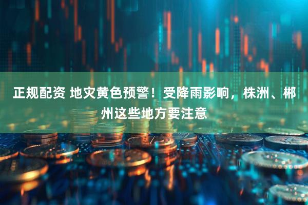 正规配资 地灾黄色预警！受降雨影响，株洲、郴州这些地方要注意