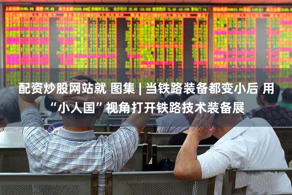 配资炒股网站就 图集 | 当铁路装备都变小后 用“小人国”视角打开铁路技术装备展