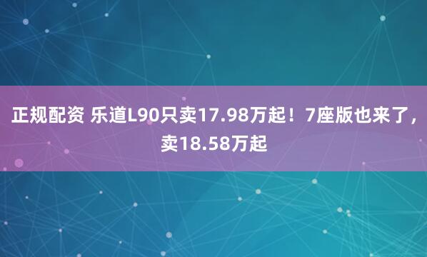 正规配资 乐道L90只卖17.98万起！7座版也来了，卖18.58万起