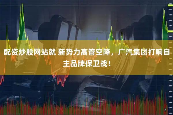 配资炒股网站就 新势力高管空降，广汽集团打响自主品牌保卫战！