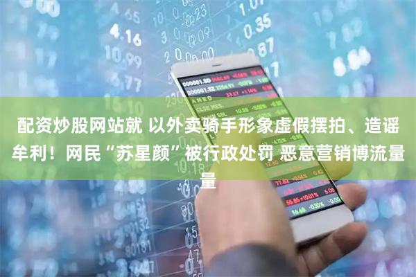 配资炒股网站就 以外卖骑手形象虚假摆拍、造谣牟利！网民“苏星颜”被行政处罚 恶意营销博流量