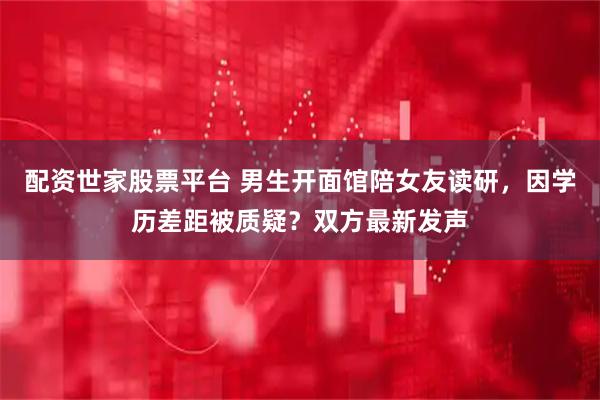 配资世家股票平台 男生开面馆陪女友读研，因学历差距被质疑？双方最新发声