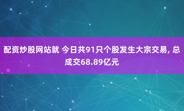 配资炒股网站就 今日共91只个股发生大宗交易, 总成交68.89亿元