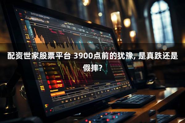配资世家股票平台 3900点前的犹豫, 是真跌还是假摔?
