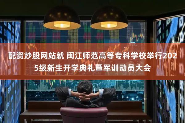 配资炒股网站就 闽江师范高等专科学校举行2025级新生开学典礼暨军训动员大会