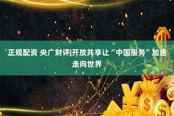 正规配资 央广财评|开放共享让“中国服务”加速走向世界