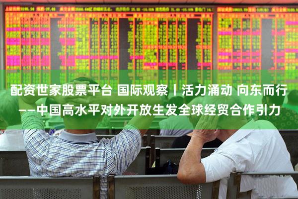 配资世家股票平台 国际观察丨活力涌动 向东而行——中国高水平对外开放生发全球经贸合作引力