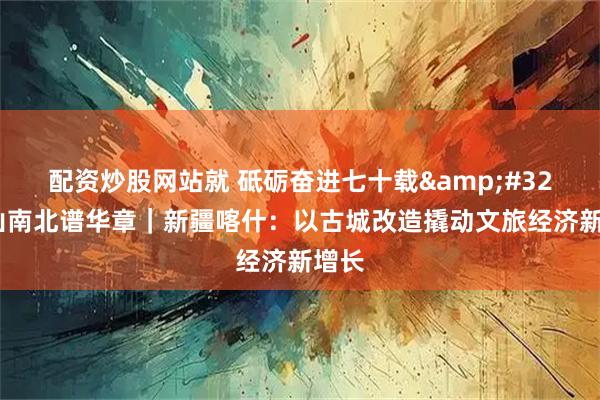 配资炒股网站就 砥砺奋进七十载&#32;天山南北谱华章｜新疆喀什：以古城改造撬动文旅经济新增长