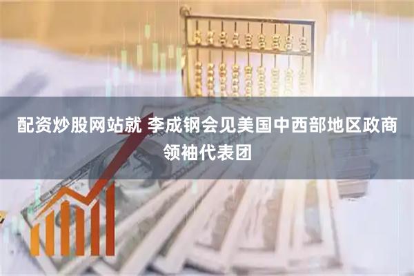 配资炒股网站就 李成钢会见美国中西部地区政商领袖代表团