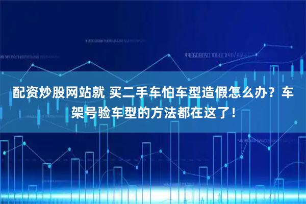 配资炒股网站就 买二手车怕车型造假怎么办？车架号验车型的方法都在这了！