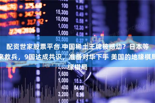 配资世家股票平台 中国稀土王牌被撼动？日本等来救兵，9国达成共识，准备对华下手 美国的地缘棋局