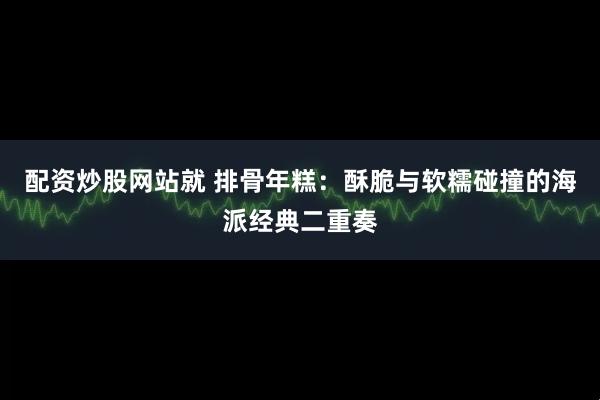 配资炒股网站就 排骨年糕：酥脆与软糯碰撞的海派经典二重奏