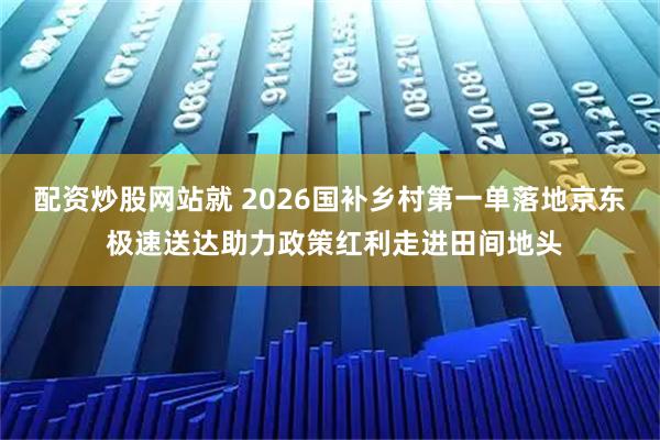 配资炒股网站就 2026国补乡村第一单落地京东 极速送达助力政策红利走进田间地头